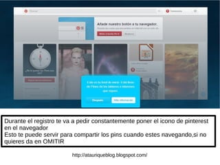 Durante el registro te va a pedir constantemente poner el icono de pinterest
en el navegador
Esto te puede servir para compartir los pins cuando estes navegando,si no
quieres da en OMITIR
http://atauriqueblog.blogspot.com/
 