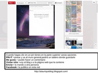 Cuando hagas clic en un pin tienes en la parte superior varias opciones
PIN IT =pinear y va al muro general,pedirá un tablero donde guardarlo
Me gusta = puedo hacer un comentario
Visitar sitio =voy al blog o a la página web que la contiene
Enviar= la mando a otra persona
Facebook= la publlico en esta red
http://atauriqueblog.blogspot.com/
 