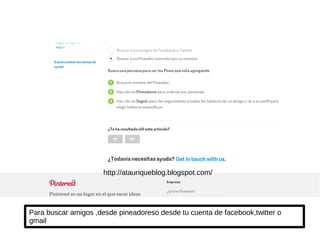Para buscar amigos ,desde pineadoreso desde tu cuenta de facebook,twitter o
gmail
http://atauriqueblog.blogspot.com/
 