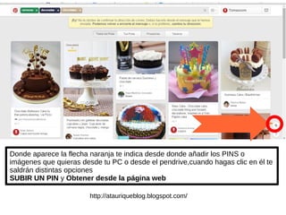 Donde aparece la flecha naranja te indica desde donde añadir los PINS o
imágenes que quieras desde tu PC o desde el pendrive,cuando hagas clic en él te
saldrán distintas opciones
SUBIR UN PIN y Obtener desde la página web
http://atauriqueblog.blogspot.com/
 