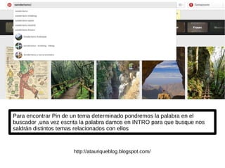 Para encontrar Pin de un tema determinado pondremos la palabra en el
buscador ,una vez escrita la palabra damos en INTRO para que busque nos
saldrán distintos temas relacionados con ellos
http://atauriqueblog.blogspot.com/
 