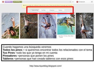 Cuando hagamos una búsqueda veremos
Todos los pines = si queremos encontrar todos los relacionados con el tema
Tus Pines =solo los que yo tengo en mi cuenta
Pineadores =personas que ponen los pines
Tableros =personas que han creado tableros con esos pines
http://atauriqueblog.blogspot.com/
 