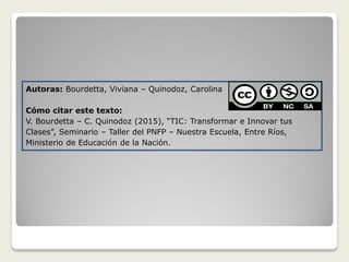Autoras: Bourdetta, Viviana – Quinodoz, Carolina
Cómo citar este texto:
V. Bourdetta – C. Quinodoz (2015), “TIC: Transformar e Innovar tus
Clases”, Seminario – Taller del PNFP – Nuestra Escuela, Entre Ríos,
Ministerio de Educación de la Nación.
 