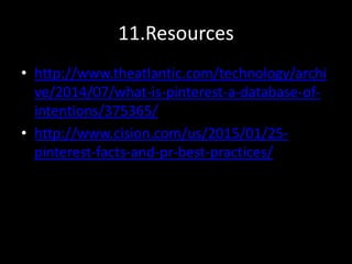 11.Resources
• http://www.theatlantic.com/technology/archi
ve/2014/07/what-is-pinterest-a-database-of-
intentions/375365/
• http://www.cision.com/us/2015/01/25-
pinterest-facts-and-pr-best-practices/
 