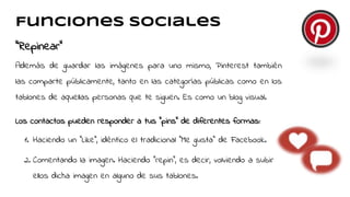 Funciones sociales
“Repinear”
Además de guardar las imágenes para uno mismo, Pinterest también
las comparte públicamente, tanto en las categorías públicas como en los
tablones de aquellas personas que te siguen. Es como un blog visual.
Los contactos pueden responder a tus "pins" de diferentes formas::
1. Haciendo un "Like", idéntico el tradicional "Me gusta" de Facebook.
2. Comentando la imagen. Haciendo "repin", es decir, volviendo a subir
ellos dicha imagen en alguno de sus tablones.
 