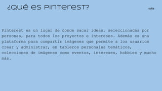 ¿Qué es Pinterest? sofia
Pinterest es un lugar de donde sacar ideas, seleccionadas por
personas, para todos los proyectos e intereses. Además es una
plataforma para compartir imágenes que permite a los usuarios
crear y administrar, en tableros personales temáticos,
colecciones de imágenes como eventos, intereses, hobbies y mucho
más.
 