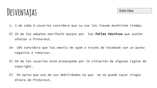 Desventajas
1. 3 de cada 4 usuarios considera que su uso les insume muchísimo tiempo.
El 2% de los adeptos manifestó quejas por las fallas técnicas que suelen
afectar a Pinterest.
Un 10% considera que los emails de spam a través de Facebook son un punto
negativo a remarcar.
El 5% de los usuarios está preocupado por la violación de algunas reglas de
copyright.
El 5% opina que una de sus debilidades es que no se puede sacar ningún
dinero de Pinterest.
Sofia Olea
 