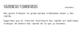 sugerenciasycomentarios ANTONIAMIRANDA16
Nos gusta trabajar en grupo porque trabajamos mejor y más
rápido
Sugerimos que el internet funcionará más rápido así podríamos
trabajar de manera más rápida de lo que ya hacemos.
 