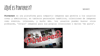 ¿QuéesPinterest? sofiasoto32
Pinterest es una plataforma para compartir imágenes que permite a los usuarios
crear y administrar, en tableros personales temáticos, colecciones de imágenes
como eventos, intereses, y mucho más. Los usuarios pueden buscar otros
pinboards, 're-pin' imágenes para sus propias colecciones o darles 'me gusta'.
 