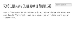 BenSilbermann(FundadordePinterest)
Ben Silbermann es un empresario estadounidense de Internet
que fundó Pinterest, que sus usuarios utilizan para crear
"tableros".
Valentina Olivares 20
 
