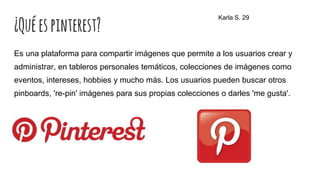 ¿Quéespinterest?
Es una plataforma para compartir imágenes que permite a los usuarios crear y
administrar, en tableros personales temáticos, colecciones de imágenes como
eventos, intereses, hobbies y mucho más. Los usuarios pueden buscar otros
pinboards, 're-pin' imágenes para sus propias colecciones o darles 'me gusta'.
Karla S. 29
 