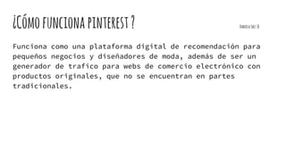 ¿Cómofuncionapinterest? DanielaSaez26
Funciona como una plataforma digital de recomendación para
pequeños negocios y diseñadores de moda, además de ser un
generador de trafico para webs de comercio electrónico con
productos originales, que no se encuentran en partes
tradicionales.
 