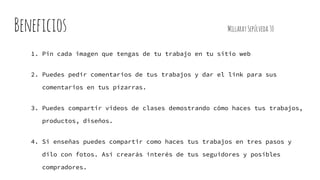 Beneficios MillaraySepúlveda30
1. Pin cada imagen que tengas de tu trabajo en tu sitio web
2. Puedes pedir comentarios de tus trabajos y dar el link para sus
comentarios en tus pizarras.
3. Puedes compartir videos de clases demostrando cómo haces tus trabajos,
productos, diseños.
4. Si enseñas puedes compartir como haces tus trabajos en tres pasos y
dilo con fotos. Así crearás interés de tus seguidores y posibles
compradores.
 