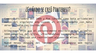 ¿CuándosecreóPinterest?
Comenzó diciembre del 2009 y fue lanzado como beta privada en
marzo del siguiente año cuando el sitio procedió con beta
abierta, sólo con invitación.
Silbermann dijo que él personalmente escribió a los primeros
5000 usuarios del sitio, ofreciéndoles su número de teléfono
personal e incluso una reunión con algunos de ellos.
Nueve meses después del lanzamiento, la página web tenía
10.000 usuarios.
 