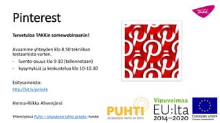 Pinterest
Tervetuloa TAKKin somewebinaariin!
Avaamme yhteyden klo 8.50 tekniikan
testaamista varten.
- luento-osuus klo 9-10 (tallennetaan)
- kysymyksiä ja keskustelua klo 10-10.30
Esitysaineisto:
http://bit.ly/pintakk
Henna-Riikka Ahvenjärvi
Yhteistyössä Puhti – ohjauksen tahto ja taito -hanke
 