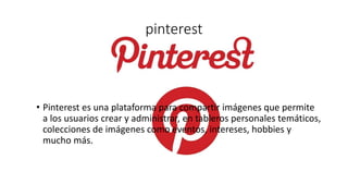 pinterest
• Pinterest es una plataforma para compartir imágenes que permite
a los usuarios crear y administrar, en tableros personales temáticos,
colecciones de imágenes como eventos, intereses, hobbies y
mucho más.
 