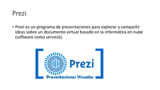 Prezi
• Prezi es un programa de presentaciones para explorar y compartir
ideas sobre un documento virtual basado en la informática en nube
(software como servicio).
 