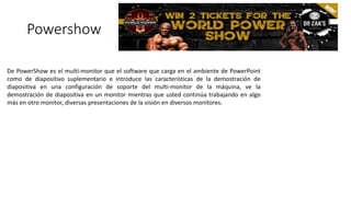 Powershow
De PowerShow es el multi-monitor que el software que carga en el ambiente de PowerPoint
como de diapositivo suplementario e introduce las características de la demostración de
diapositiva en una configuración de soporte del multi-monitor de la máquina, ve la
demostración de diapositiva en un monitor mientras que usted continúa trabajando en algo
más en otro monitor, diversas presentaciones de la visión en diversos monitores.
 