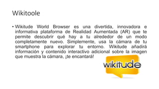 Wikitoole
• Wikitude World Browser es una divertida, innovadora e
informativa plataforma de Realidad Aumentada (AR) que te
permite descubrir qué hay a tu alrededor de un modo
completamente nuevo. Simplemente, usa la cámara de tu
smartphone para explorar tu entorno. Wikitude añadirá
información y contenido interactivo adicional sobre la imagen
que muestra la cámara, ¡te encantará!
 