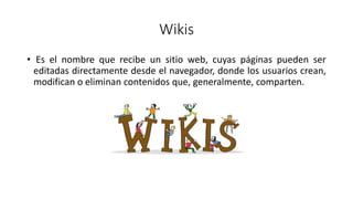 Wikis
• Es el nombre que recibe un sitio web, cuyas páginas pueden ser
editadas directamente desde el navegador, donde los usuarios crean,
modifican o eliminan contenidos que, generalmente, comparten.
 