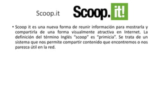 Scoop.it
• Scoop it es una nueva forma de reunir información para mostrarla y
compartirla de una forma visualmente atractiva en Internet. La
definición del término Inglés “scoop” es “primicia”. Se trata de un
sistema que nos permite compartir contenido que encontremos o nos
parezca útil en la red.
 