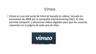 • Vimeo es una red social de Internet basada en videos, lanzada en
noviembre de 2004 por la compañía InterActiveCorp (IAC). El sitio
permite compartir y almacenar videos digitales para que los usuarios
comenten en la página de cada uno de ellos.
Vimeo
 
