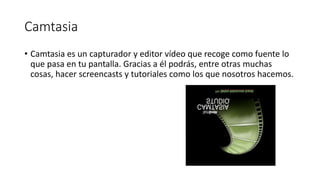 Camtasia
• Camtasia es un capturador y editor vídeo que recoge como fuente lo
que pasa en tu pantalla. Gracias a él podrás, entre otras muchas
cosas, hacer screencasts y tutoriales como los que nosotros hacemos.
 
