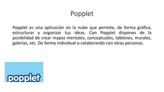 Popplet
Popplet es una aplicación en la nube que permite, de forma gráfica,
estructurar y organizar tus ideas. Con Popplet dispones de la
posibilidad de crear mapas mentales, conceptuales, tablones, murales,
galerías, etc. De forma individual o colaborando con otras personas.
 