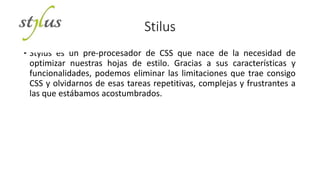 Stilus
• Stylus es un pre-procesador de CSS que nace de la necesidad de
optimizar nuestras hojas de estilo. Gracias a sus características y
funcionalidades, podemos eliminar las limitaciones que trae consigo
CSS y olvidarnos de esas tareas repetitivas, complejas y frustrantes a
las que estábamos acostumbrados.
 