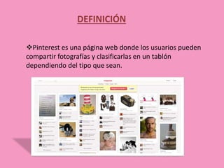DEFINICIÓN
Pinterest es una página web donde los usuarios pueden
compartir fotografías y clasificarlas en un tablón
dependiendo del tipo que sean.
 