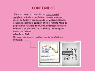 CONTENIDOS
Pinterest, ya se ha convertido en la tercera red
social más visitada en los Estados Unidos, justo por
detrás de Twitter y casi doblando las visitas de Google,
ocupando además la posición 47 en el ranking Alexa de
páginas más visitadas del mundo. Pinterest ha entrado
con fuerza en el mundo social media y tiene un gran
futuro por delante.
¿Qué Es un Pin?
Un pin es una imagen (o vídeo) que se ha añadido a
Pinterest.
 
