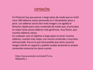 OPINIÓN
En Pinterest hay que pensar a largo plazo de modo que es inútil
crear 300 tableros vacíos pensando en ir llenándolos poco a
poco. Los tableros vacíos dan mala imagen y te agobia el
llenarlos rápido para crear contenido de modo que, al principio,
es mejor tener pocos tableros más genéricos, muy llenos, que
muchos tableros vacíos.
En cualquier caso el objetivo a largo plazo es tener muchos
tableros, cuantos más mejor, con mucho contenido y muy bien
estructurado. Eso es lo que hará posible que otros usuarios
tengan interés en seguirte y podrán acabar pineando tu propio
contenido comercial sin darse cuenta.
https://www.youtube.com/watch?v=vu
W8qwE40_s
 