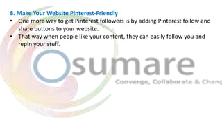 8. Make Your Website Pinterest-Friendly
• One more way to get Pinterest followers is by adding Pinterest follow and
share buttons to your website.
• That way when people like your content, they can easily follow you and
repin your stuff.
 