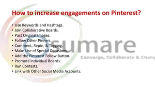 How to increase engagements on Pinterest?
• Use Keywords and Hashtags.
• Join Collaborative Boards.
• Post Original Images.
• Follow Other Pinners.
• Comment, Repin, & Tagging.
• Make Use of Special Occasions.
• Add the Pinterest Follow Button.
• Promote Individual Boards.
• Run Contests.
• Link with Other Social Media Accounts.
 