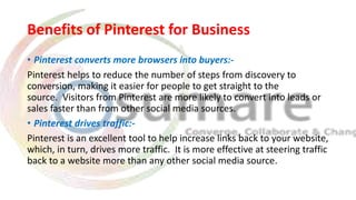 Benefits of Pinterest for Business
• Pinterest converts more browsers into buyers:-
Pinterest helps to reduce the number of steps from discovery to
conversion, making it easier for people to get straight to the
source. Visitors from Pinterest are more likely to convert into leads or
sales faster than from other social media sources.
• Pinterest drives traffic:-
Pinterest is an excellent tool to help increase links back to your website,
which, in turn, drives more traffic. It is more effective at steering traffic
back to a website more than any other social media source.
 