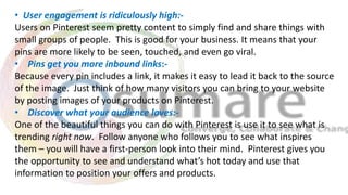 • User engagement is ridiculously high:-
Users on Pinterest seem pretty content to simply find and share things with
small groups of people. This is good for your business. It means that your
pins are more likely to be seen, touched, and even go viral.
• Pins get you more inbound links:-
Because every pin includes a link, it makes it easy to lead it back to the source
of the image. Just think of how many visitors you can bring to your website
by posting images of your products on Pinterest.
• Discover what your audience loves:-
One of the beautiful things you can do with Pinterest is use it to see what is
trending right now. Follow anyone who follows you to see what inspires
them – you will have a first-person look into their mind. Pinterest gives you
the opportunity to see and understand what’s hot today and use that
information to position your offers and products.
 