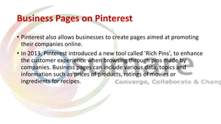 Business Pages on Pinterest
• Pinterest also allows businesses to create pages aimed at promoting
their companies online.
• In 2013, Pinterest introduced a new tool called 'Rich Pins', to enhance
the customer experience when browsing through pins made by
companies. Business pages can include various data, topics and
information such as prices of products, ratings of movies or
ingredients for recipes.
 