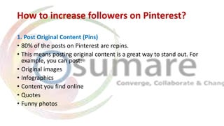 How to increase followers on Pinterest?
1. Post Original Content (Pins)
• 80% of the posts on Pinterest are repins.
• This means posting original content is a great way to stand out. For
example, you can post:
• Original images
• Infographics
• Content you find online
• Quotes
• Funny photos
 