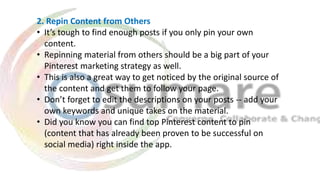 2. Repin Content from Others
• It’s tough to find enough posts if you only pin your own
content.
• Repinning material from others should be a big part of your
Pinterest marketing strategy as well.
• This is also a great way to get noticed by the original source of
the content and get them to follow your page.
• Don’t forget to edit the descriptions on your posts -- add your
own keywords and unique takes on the material.
• Did you know you can find top Pinterest content to pin
(content that has already been proven to be successful on
social media) right inside the app.
 