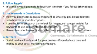 3. Follow People
• It's simple: you'll get more followers on Pinterest if you follow other people.
4. Use Keywords in Descriptions
• How you pin images is just as important as what you pin. So use relevant
search terms in your descriptions.
• I use the Pinterest search bar to look for images, so I can get an idea for
keywords to use in my Pinterest descriptions.
• Remember: your keywords should be terms people search for on Pinterest.
5. Be There
• Social media will only work for your business if you dedicate time and
money to your social marketing campaigns.
 