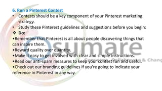 6. Run a Pinterest Contest
• Contests should be a key component of your Pinterest marketing
strategy.
• Study these Pinterest guidelines and suggestions before you begin:
 Do:
•Remember that Pinterest is all about people discovering things that
can inspire them.
•Reward quality over quantity.
•Make it easy to get involved with clear and simple instructions.
•Read our anti-spam measures to keep your contest fun and useful.
•Check out our branding guidelines if you’re going to indicate your
reference in Pinterest in any way.
 