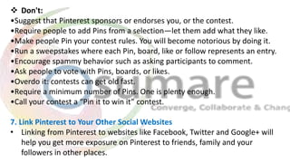  Don't:
•Suggest that Pinterest sponsors or endorses you, or the contest.
•Require people to add Pins from a selection—let them add what they like.
•Make people Pin your contest rules. You will become notorious by doing it.
•Run a sweepstakes where each Pin, board, like or follow represents an entry.
•Encourage spammy behavior such as asking participants to comment.
•Ask people to vote with Pins, boards, or likes.
•Overdo it: contests can get old fast.
•Require a minimum number of Pins. One is plenty enough.
•Call your contest a “Pin it to win it” contest.
7. Link Pinterest to Your Other Social Websites
• Linking from Pinterest to websites like Facebook, Twitter and Google+ will
help you get more exposure on Pinterest to friends, family and your
followers in other places.
 