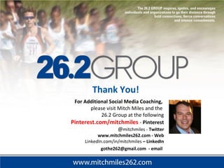 For Additional Social Media Coaching,
please visit Mitch Miles and the
26.2 Group at the following
Pinterest.com/mitchmiles - Pinterest
@mitchmiles - Twitter
www.mitchmiles262.com - Web
LinkedIn.com/in/mitchmiles – LinkedIn
gothe262@gmail.com - email
Thank You!
 