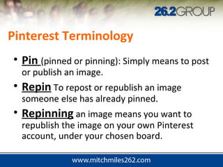 Pinterest Terminology
• Pin (pinned or pinning): Simply means to post
or publish an image.
• Repin To repost or republish an image
someone else has already pinned.
• Repinning an image means you want to
republish the image on your own Pinterest
account, under your chosen board.
 
