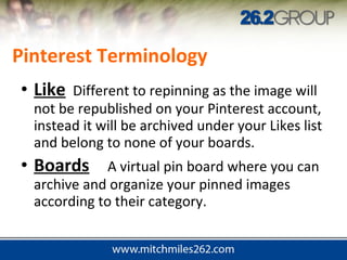 • Like Different to repinning as the image will
not be republished on your Pinterest account,
instead it will be archived under your Likes list
and belong to none of your boards.
• Boards A virtual pin board where you can
archive and organize your pinned images
according to their category.
Pinterest Terminology
 