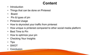 Content
• Introduction
• Things that can be done on Pinterest
• Board
• Pin & types of pin
• Pinterest Usage
• How to skyr...