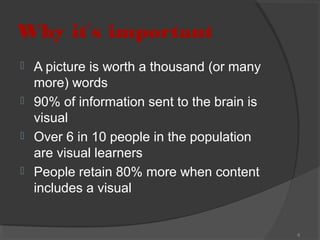 Why it’s important





A picture is worth a thousand (or many
more) words
90% of information sent to the brain is
visual
Over 6 in 10 people in the population
are visual learners
People retain 80% more when content
includes a visual

6

 