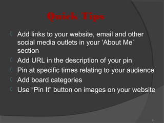 Quick Tips







Add links to your website, email and other
social media outlets in your ‘About Me’
section
Add URL in the description of your pin
Pin at specific times relating to your audience
Add board categories
Use “Pin It” button on images on your website

11

 