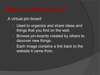 What is Pinterest?
A virtual pin-board




Used to organize and share ideas and
things that you find on the web.
Browse pin-boards created by others to
discover new things.
Each image contains a link back to the
website it came from.

3

 