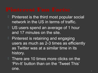 Pinterest Fun Facts:






Pinterest is the third most popular social
network in the US in terms of traffic.
US users spend an average of 1 hour
and 17 minutes on the site.
Pinterest is retaining and engaging
users as much as 2-3 times as efficiently
as Twitter was at a similar time in its
history.
There are 10 times more clicks on the
‘Pin-It’ button than on the ‘Tweet This’
one.

5

 